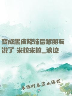 变成黑皮辣妹后跟朋友做了 米粒米粒